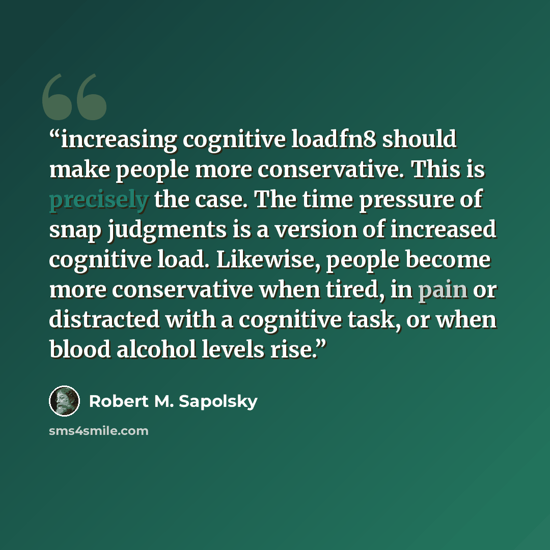 “increasing cognitive loadfn8 should make people more conservative. This is precisely the case. The time pressure of snap judgments is a version of increased cognitive load. Likewise, people become more conservative when tired, in pain or distracted with a cognitive task, or when blood alcohol…” quote by Robert M. Sapolsky