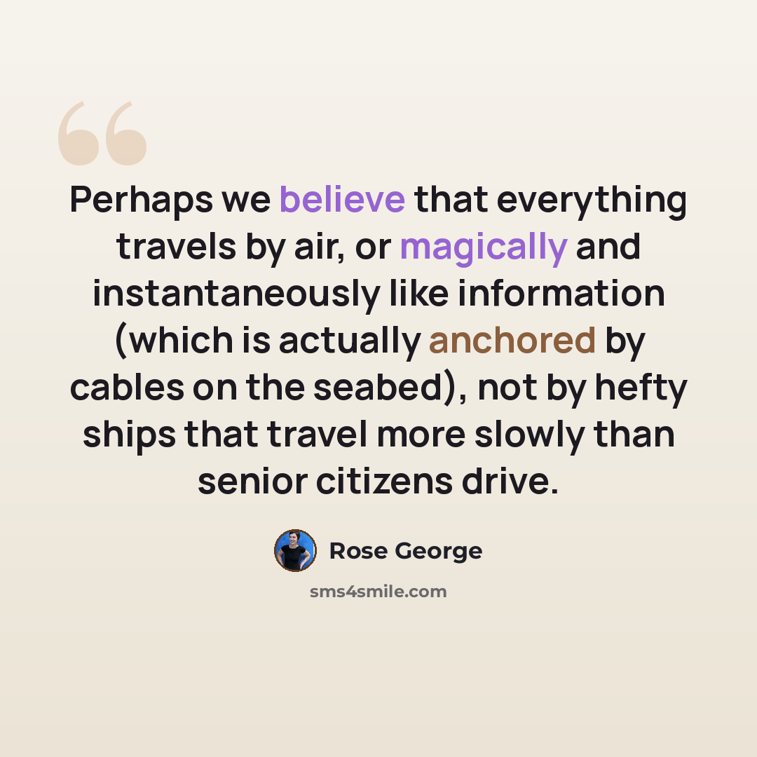 “Perhaps we believe that everything travels by air, or magically and instantaneously like information (which is actually anchored by cables on the seabed), not by hefty ships that travel more slowly than senior citizens drive.” quote by Rose George