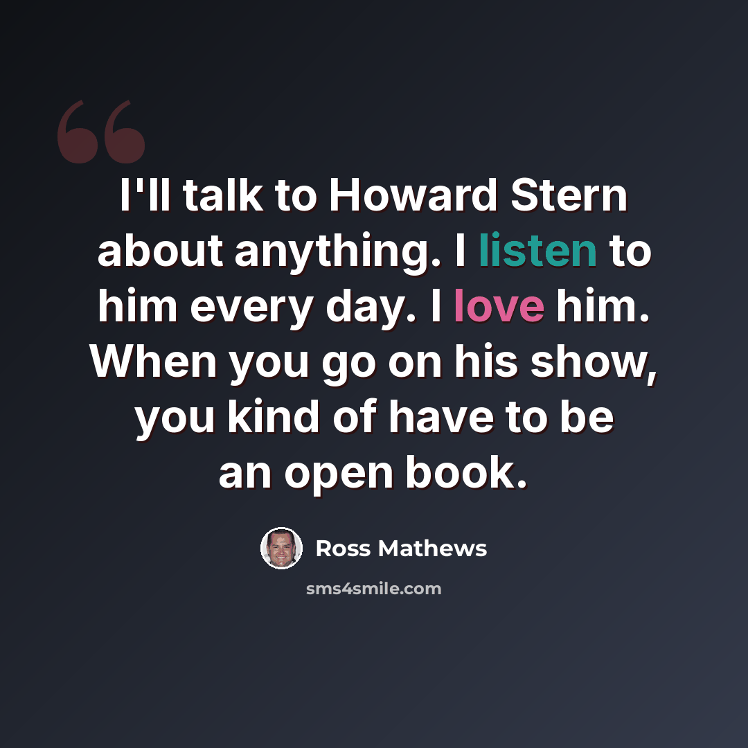 “I'll talk to Howard Stern about anything. I listen to him every day. I love him. When you go on his show, you kind of have to be an open book.” quote by Ross Mathews