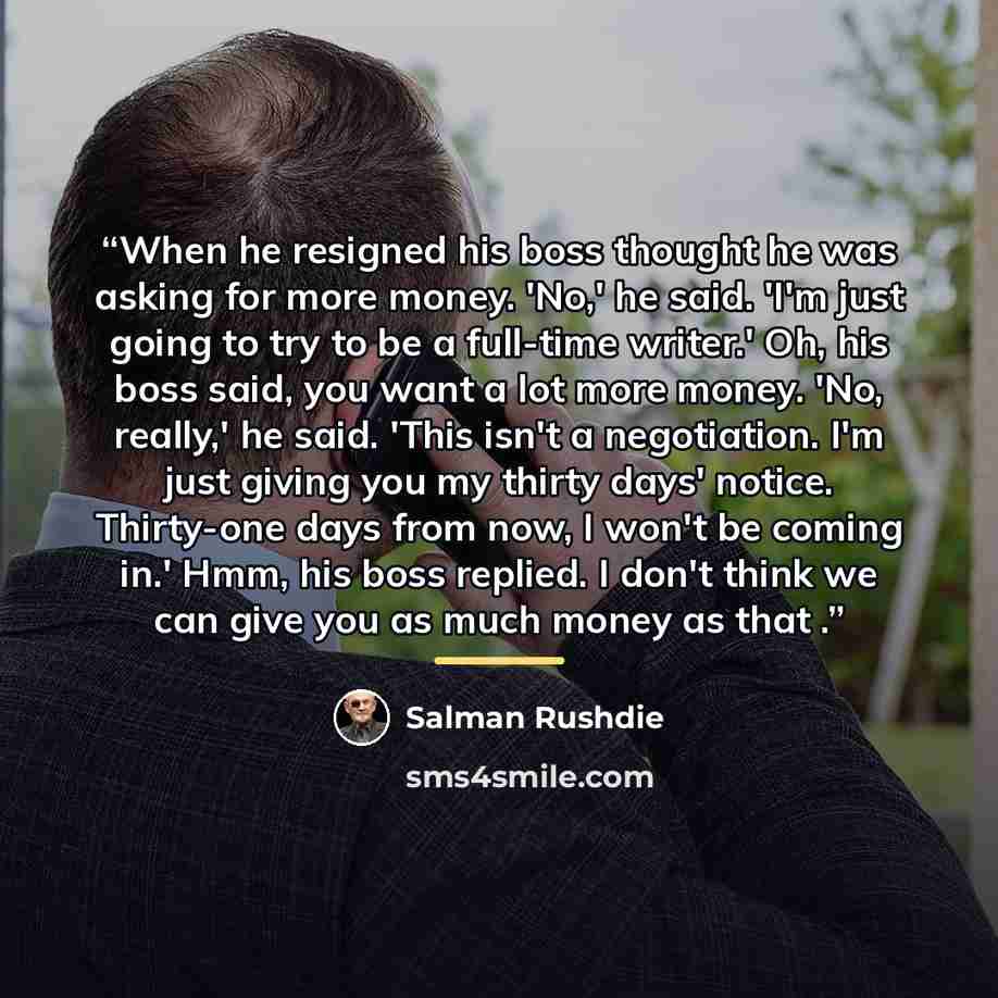 “When he resigned his boss thought he was asking for more money. 'No,' he said. 'I'm just going to try to be a full-time writer.' Oh, his boss said, you want a lot more money. 'No, really,' he said. 'This isn't a negotiation. I'm just giving you my thirty days' notice. Thirty-one days from now, I…” quote by Salman Rushdie