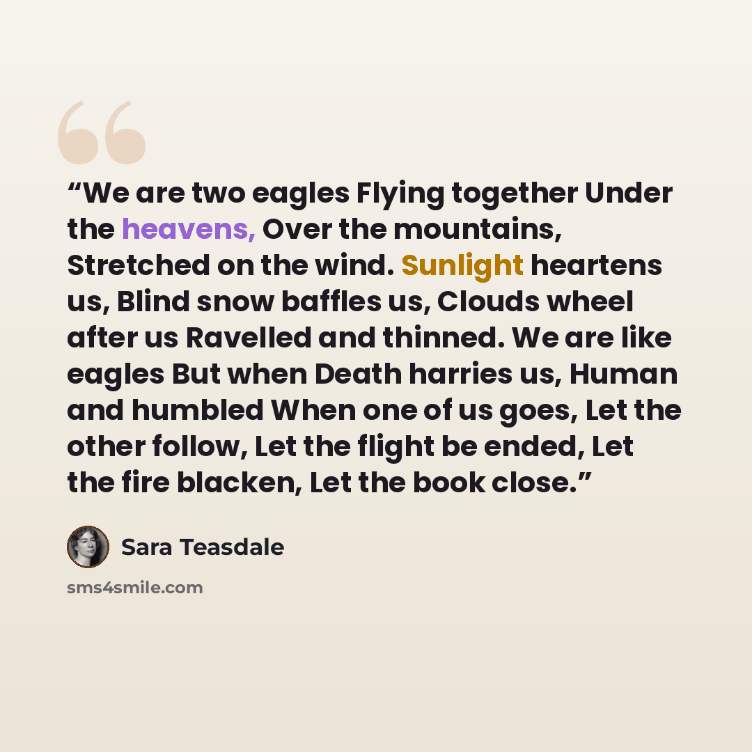 “We are two eagles Flying together Under the heavens, Over the mountains, Stretched on the wind. Sunlight heartens us, Blind snow baffles us, Clouds wheel after us Ravelled and thinned. We are like eagles But when Death harries us, Human and humbled When one of us goes, Let the other follow, Let…” quote by Sara Teasdale