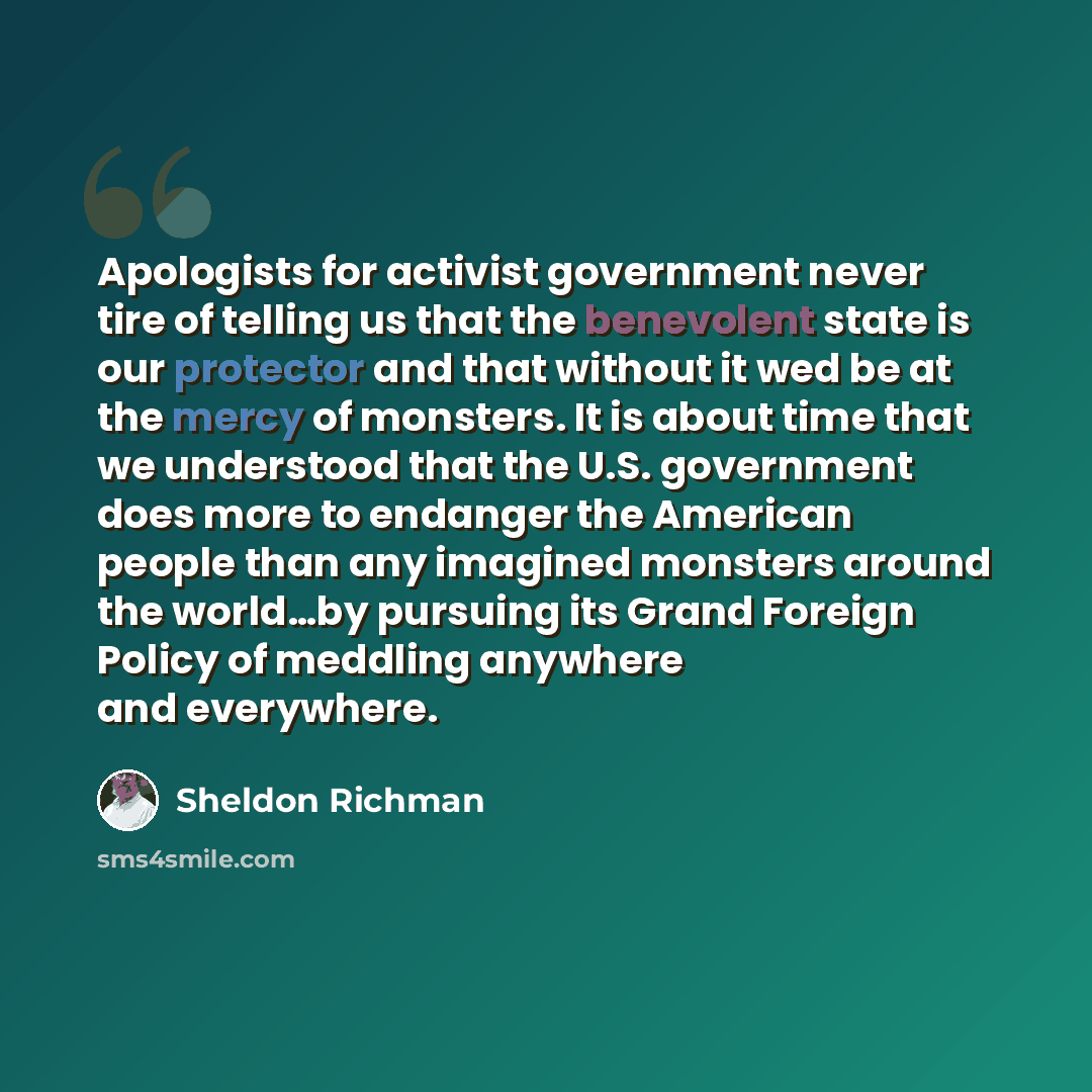 “Apologists for activist government never tire of telling us that the benevolent state is our protector and that without it wed be at the mercy of monsters. It is about time that we understood that the U.S. government does more to endanger the American people than any imagined monsters around the…” quote by Sheldon Richman