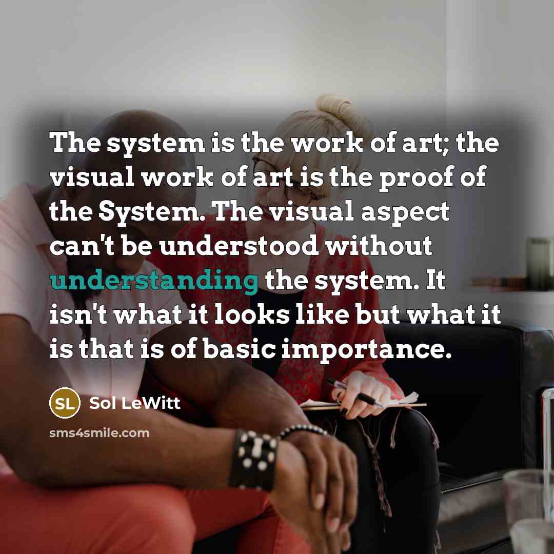 “The system is the work of art; the visual work of art is the proof of the System. The visual aspect can't be understood without understanding the system. It isn't what it looks like but what it is that is of basic importance.” quote by Sol LeWitt