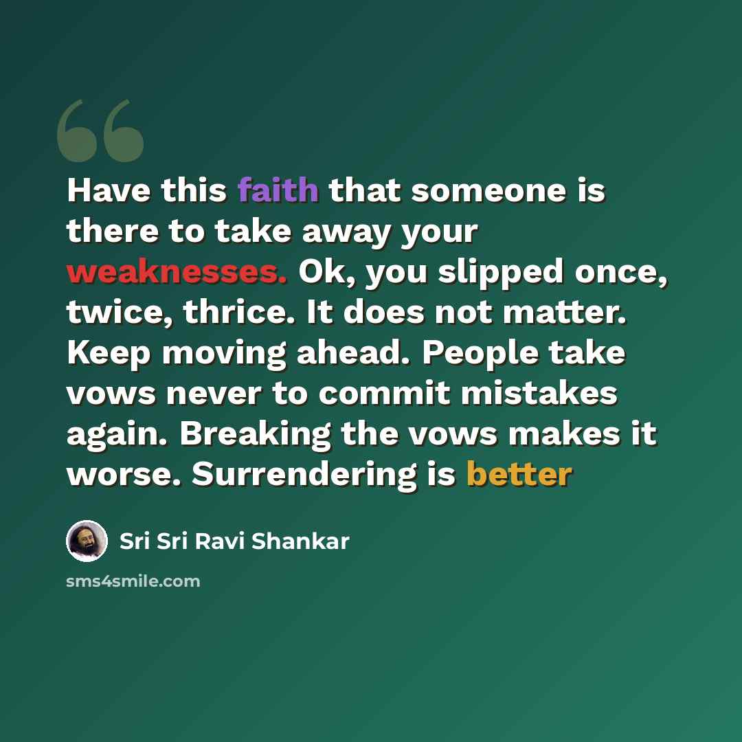 “Have this faith that someone is there to take away your weaknesses. Ok, you slipped once, twice, thrice. It does not matter. Keep moving ahead. People take vows never to commit mistakes again. Breaking the vows makes it worse. Surrendering is better” quote by Sri Sri Ravi Shankar
