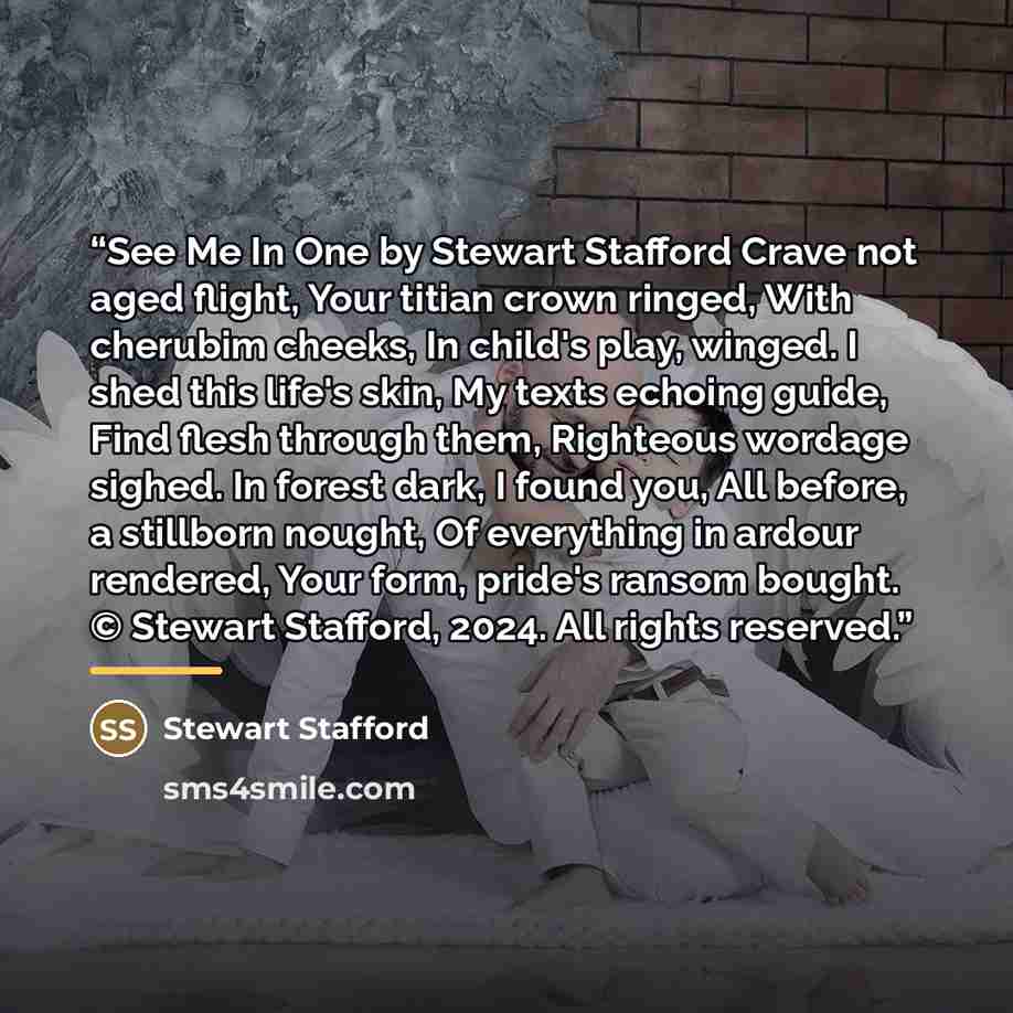 “See Me In One by Stewart Stafford Crave not aged flight, Your titian crown ringed, With cherubim cheeks, In child's play, winged. I shed this life's skin, My texts echoing guide, Find flesh through them, Righteous wordage sighed. In forest dark, I found you, All before, a stillborn nought, Of…” quote by Stewart Stafford