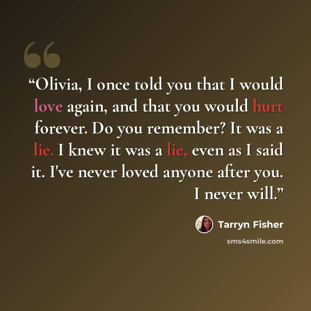 “Olivia, I once told you that I would love again, and that you would hurt forever. Do you remember? It was a lie. I knew it was a lie, even as I said it. I've never loved anyone after you. I never will.” quote by Tarryn Fisher
