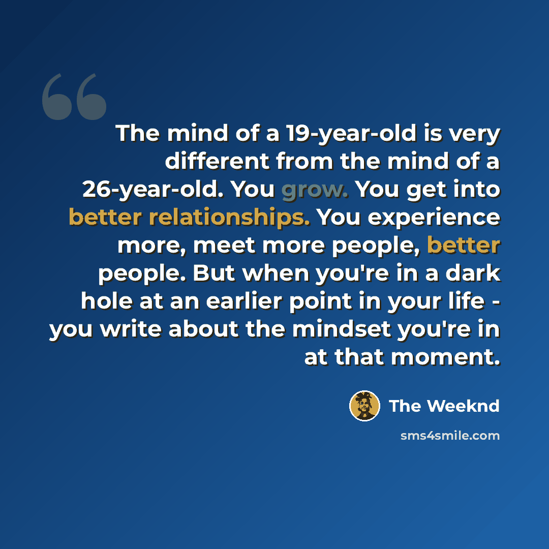 “The mind of a 19-year-old is very different from the mind of a 26-year-old. You grow. You get into better relationships. You experience more, meet more people, better people. But when you're in a dark hole at an earlier point in your life - you write about the mindset you're in at that moment.” quote by The Weeknd