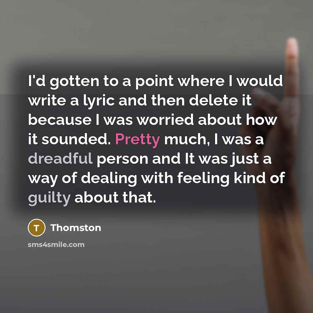“I'd gotten to a point where I would write a lyric and then delete it because I was worried about how it sounded. Pretty much, I was a dreadful person and It was just a way of dealing with feeling kind of guilty about that.” quote by Thomston