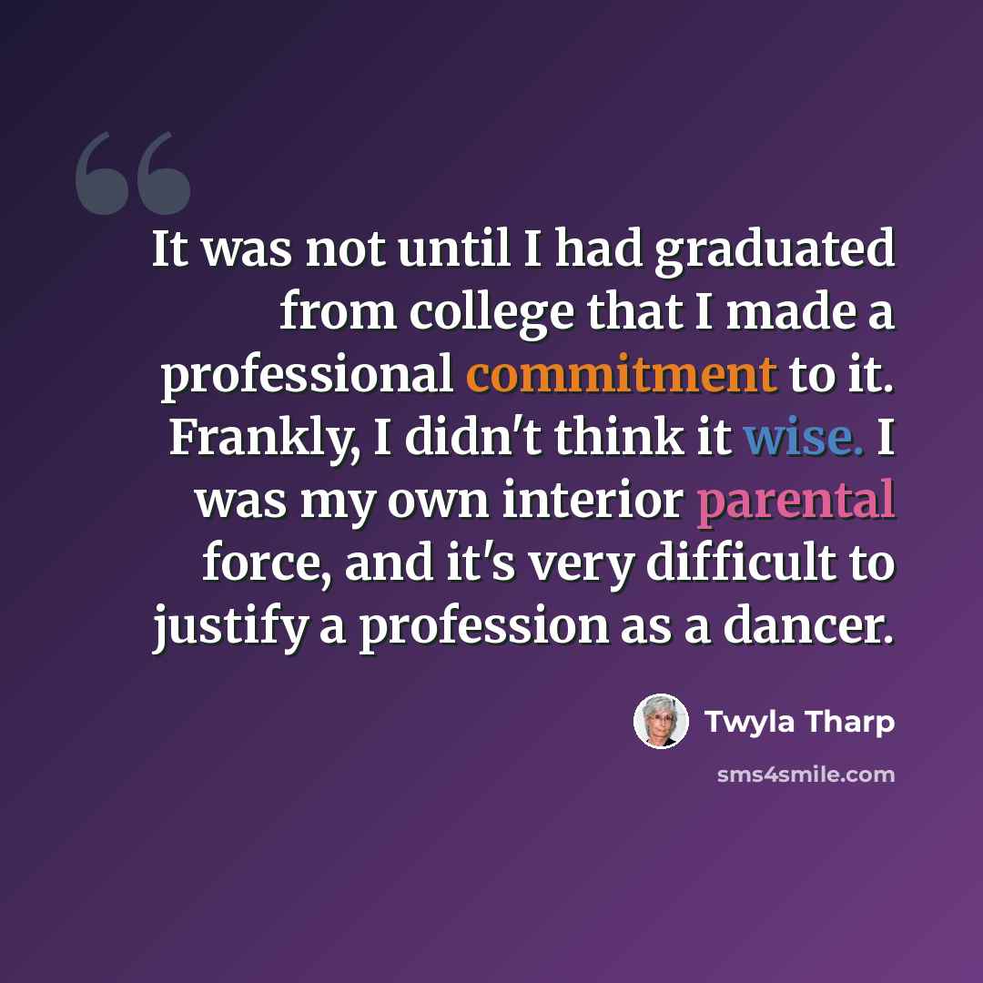 “It was not until I had graduated from college that I made a professional commitment to it. Frankly, I didn't think it wise. I was my own interior parental force, and it's very difficult to justify a profession as a dancer.” quote by Twyla Tharp