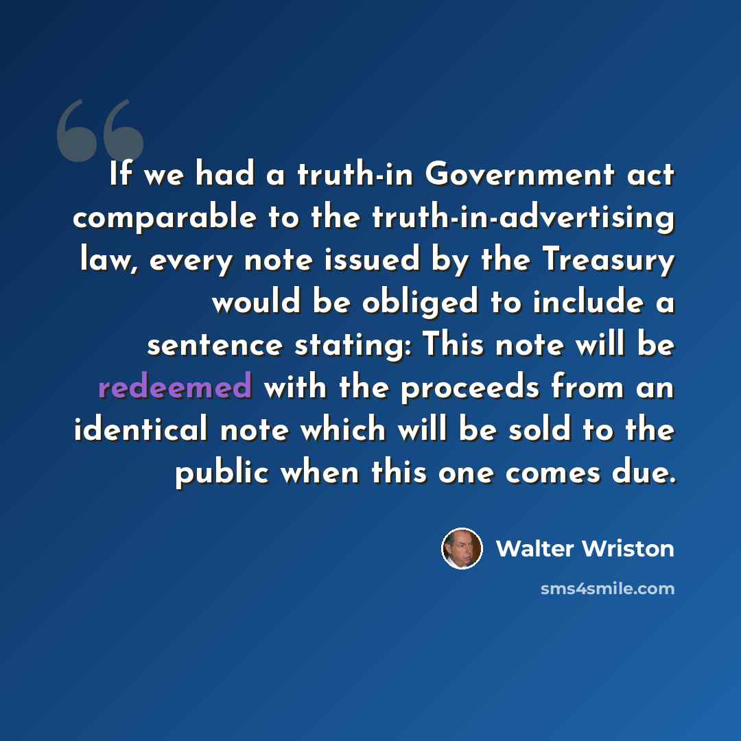 “If we had a truth-in Government act comparable to the truth-in-advertising law, every note issued by the Treasury would be obliged to include a sentence stating: This note will be redeemed with the proceeds from an identical note which will be sold to the public when this one comes due.” quote by Walter Wriston