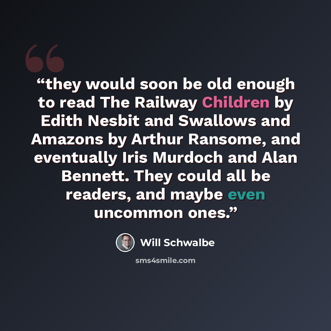 “they would soon be old enough to read The Railway Children by Edith Nesbit and Swallows and Amazons by Arthur Ransome, and eventually Iris Murdoch and Alan Bennett. They could all be readers, and maybe even uncommon ones.” quote by Will Schwalbe