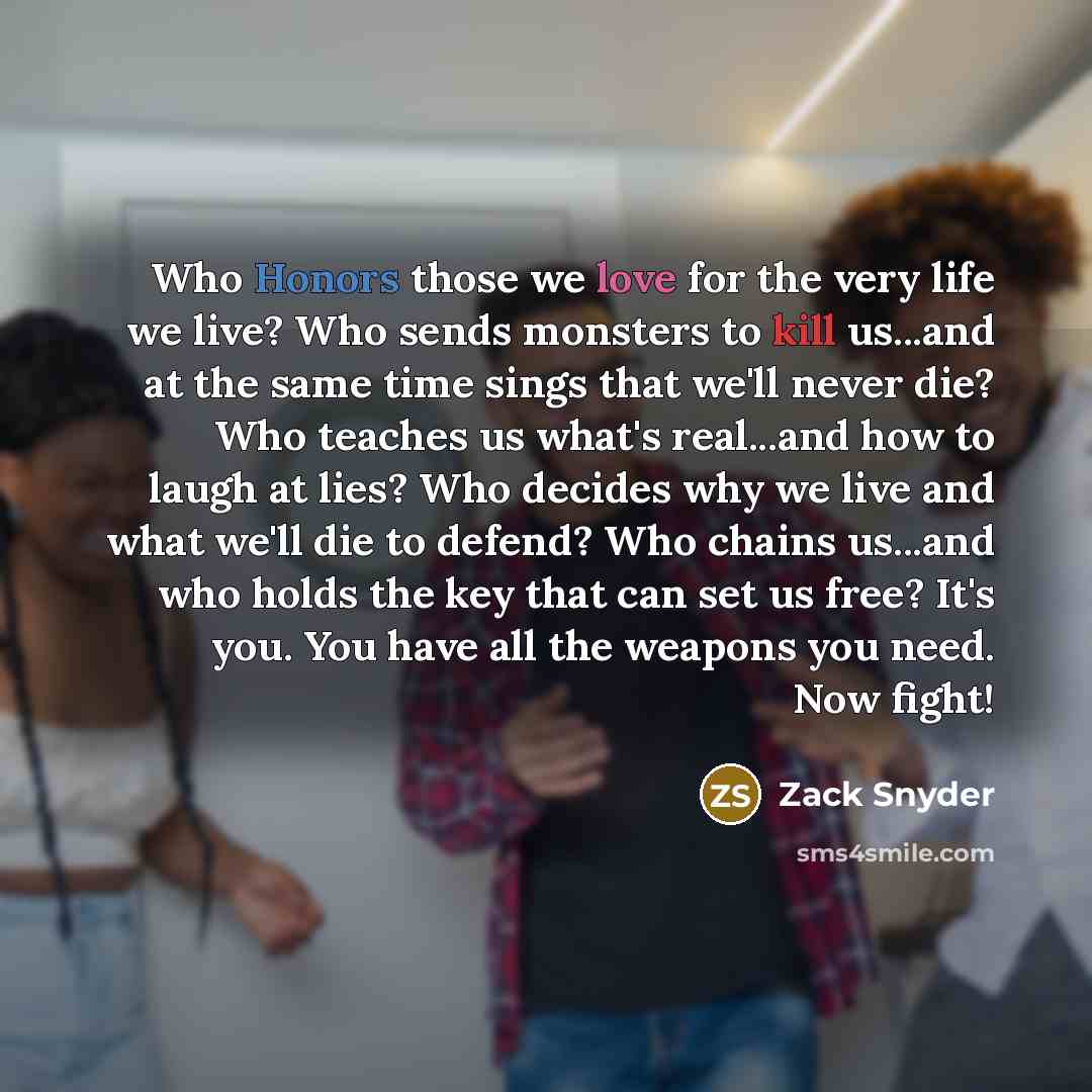 “Who Honors those we love for the very life we live? Who sends monsters to kill us...and at the same time sings that we'll never die? Who teaches us what's real...and how to laugh at lies? Who decides why we live and what we'll die to defend? Who chains us...and who holds the key that can set us…” quote by Zack Snyder