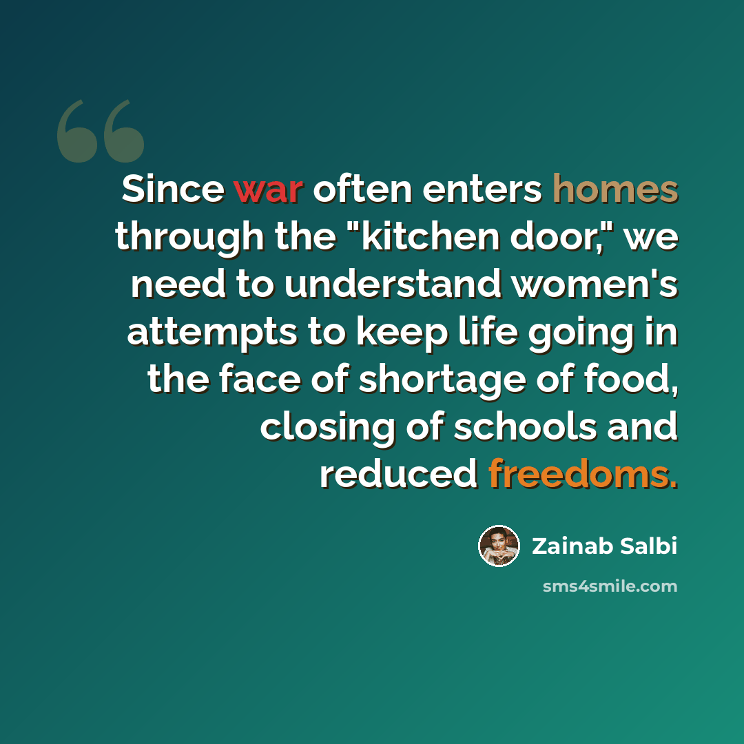 “Since war often enters homes through the "kitchen door," we need to understand women's attempts to keep life going in the face of shortage of food, closing of schools and reduced freedoms.” quote by Zainab Salbi