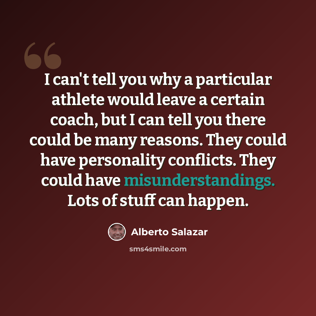 “I can't tell you why a particular athlete would leave a certain coach, but I can tell you there could be many reasons. They could have personality conflicts. They could have misunderstandings. Lots of stuff can happen.” quote by Alberto Salazar