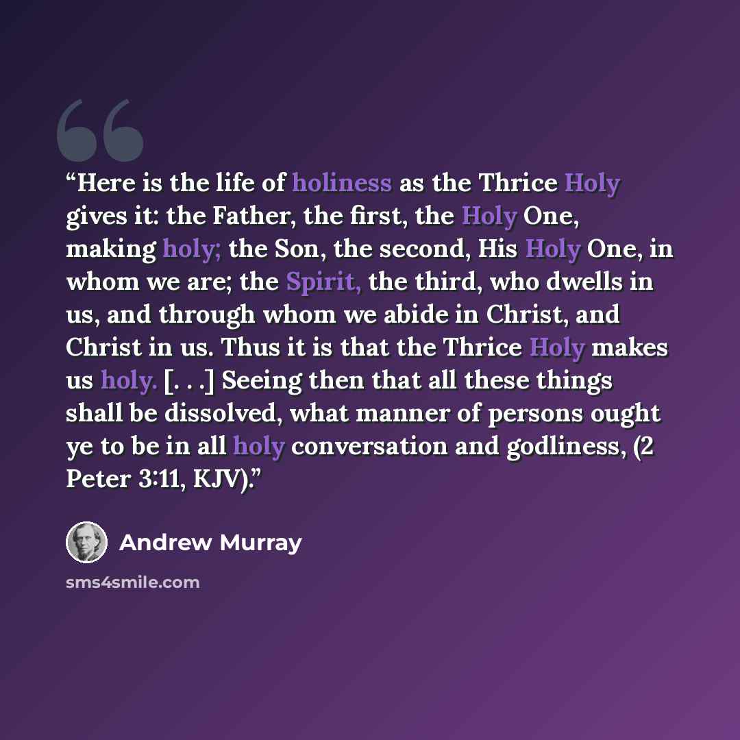 “Here is the life of holiness as the Thrice Holy gives it: the Father, the first, the Holy One, making holy; the Son, the second, His Holy One, in whom we are; the Spirit, the third, who dwells in us, and through whom we abide in Christ, and Christ in us. Thus it is that the Thrice Holy makes us…” quote by Andrew Murray