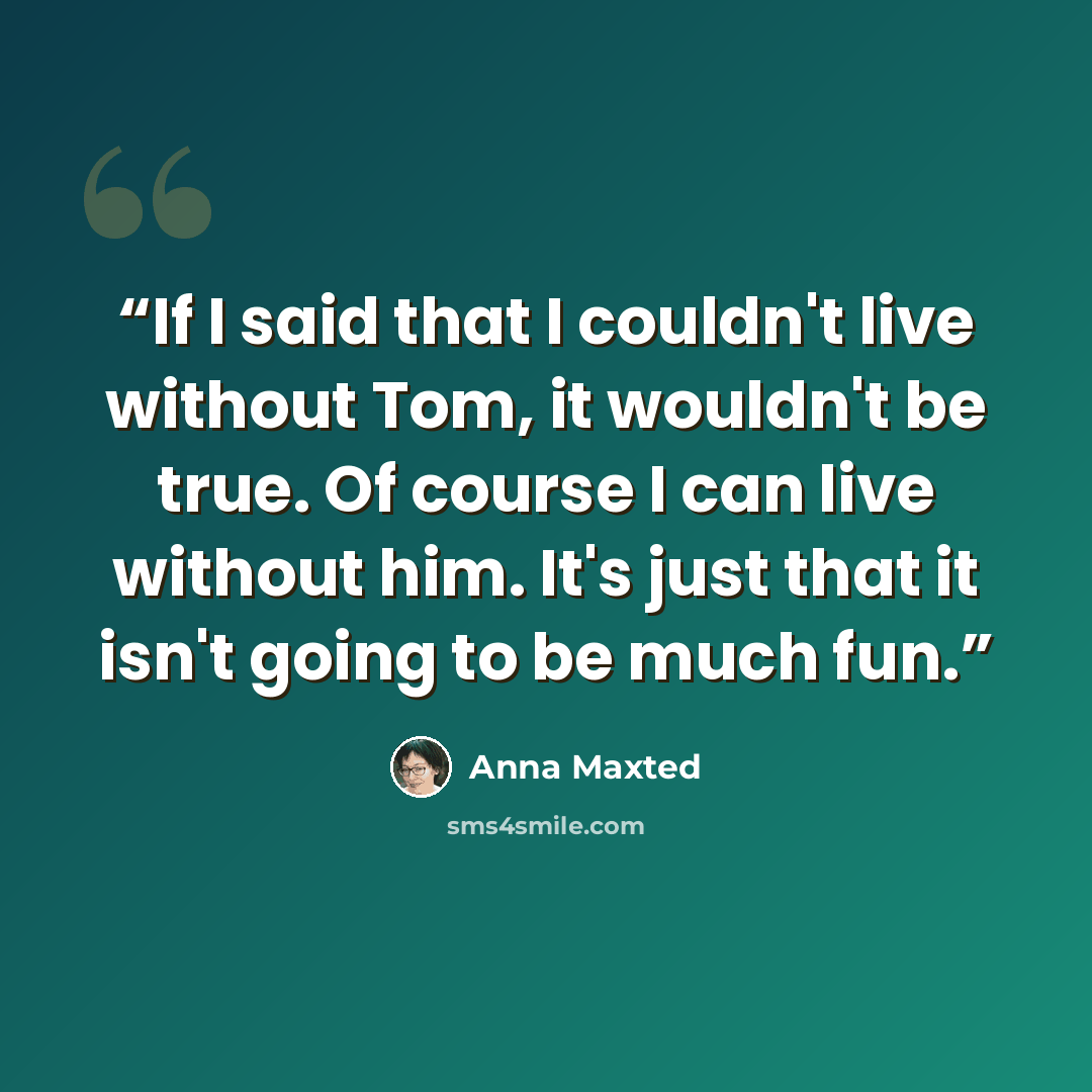 “If I said that I couldn't live without Tom, it wouldn't be true. Of course I can live without him. It's just that it isn't going to be much fun.” quote by Anna Maxted