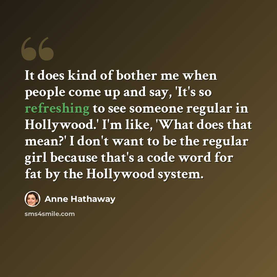 “It does kind of bother me when people come up and say, 'It's so refreshing to see someone regular in Hollywood.' I'm like, 'What does that mean?' I don't want to be the regular girl because that's a code word for fat by the Hollywood system.” quote by Anne Hathaway