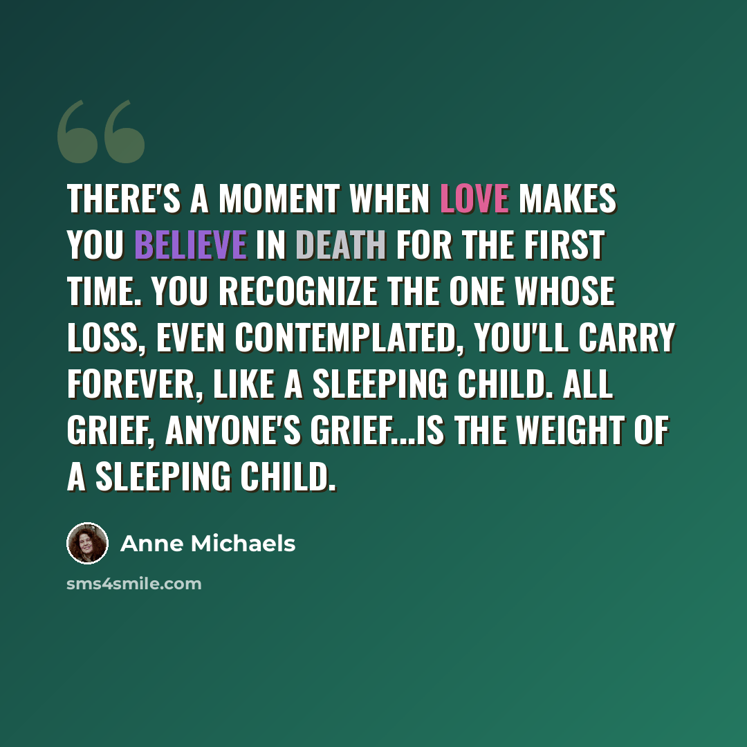 “There's a moment when love makes you believe in death for the first time. You recognize the one whose loss, even contemplated, you'll carry forever, like a sleeping child. All grief, anyone's grief...is the weight of a sleeping child.” quote by Anne Michaels