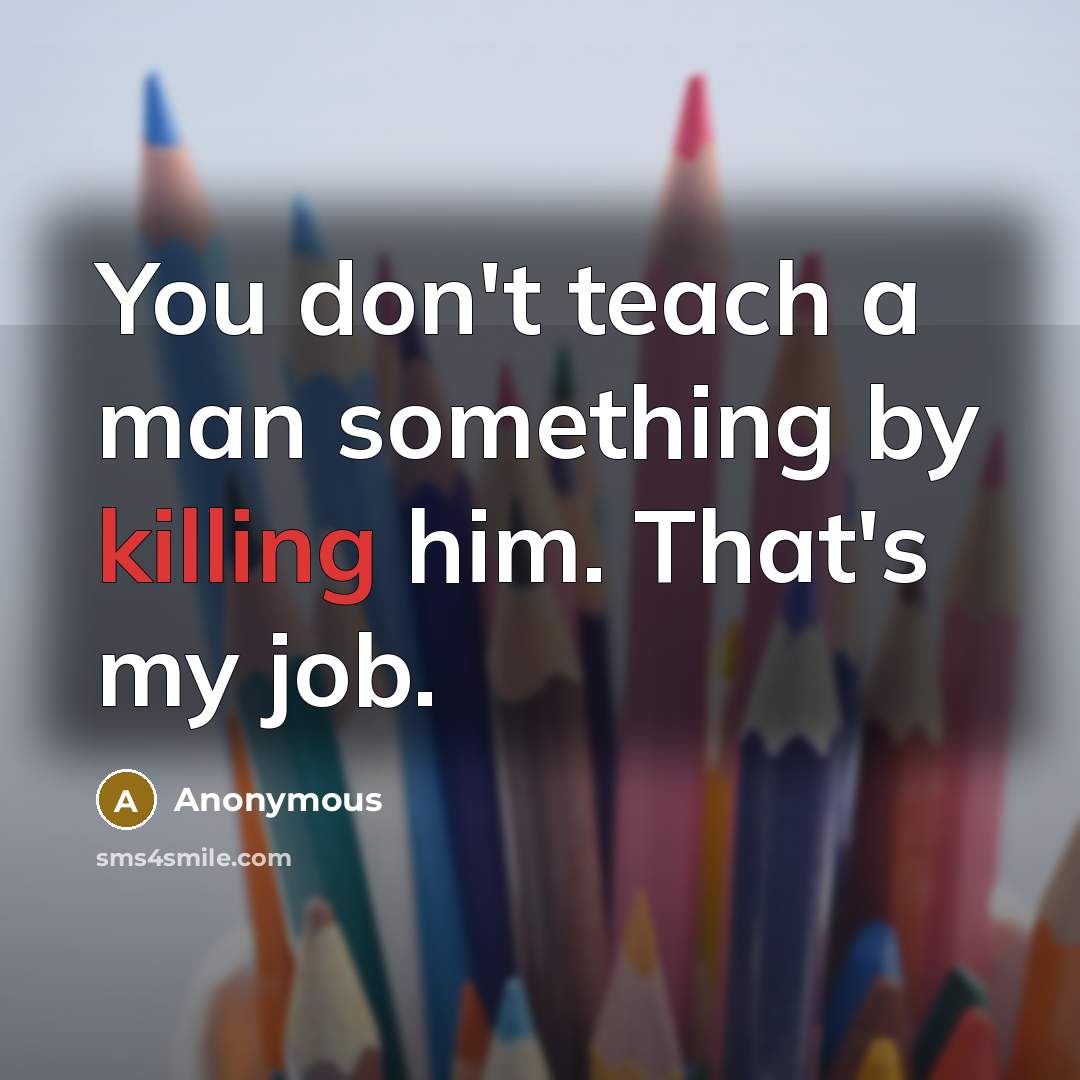 “You don't teach a man something by killing him. That's my job.” quote by Anonymous