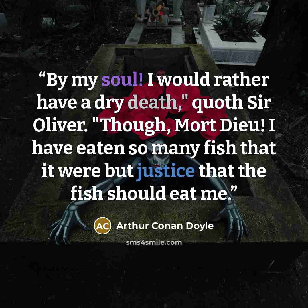 “By my soul! I would rather have a dry death," quoth Sir Oliver. "Though, Mort Dieu! I have eaten so many fish that it were but justice that the fish should eat me.” quote by Arthur Conan Doyle