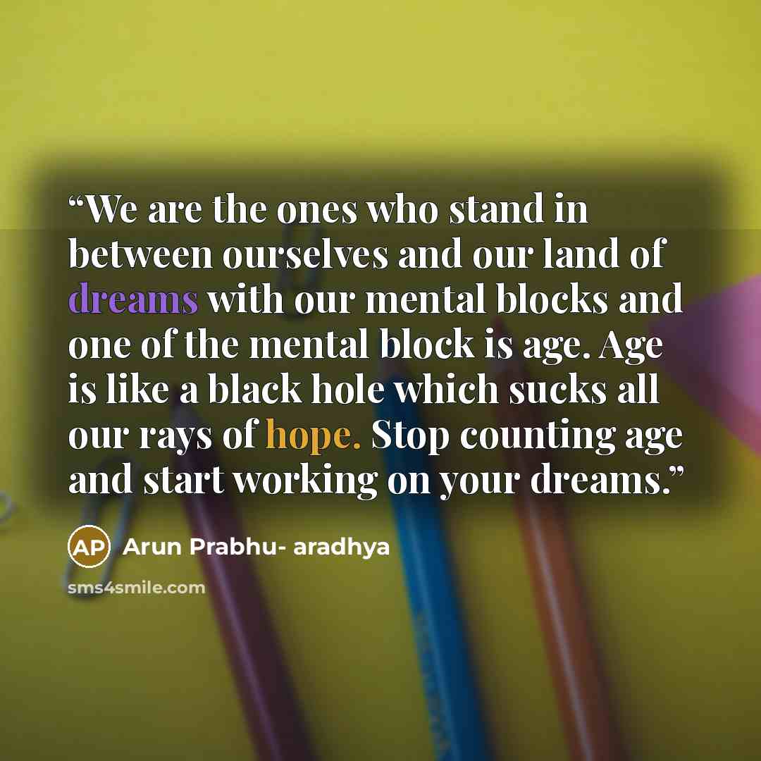 “We are the ones who stand in between ourselves and our land of dreams with our mental blocks and one of the mental block is age. Age is like a black hole which sucks all our rays of hope. Stop counting age and start working on your dreams.” quote by Arun Prabhu- aradhya