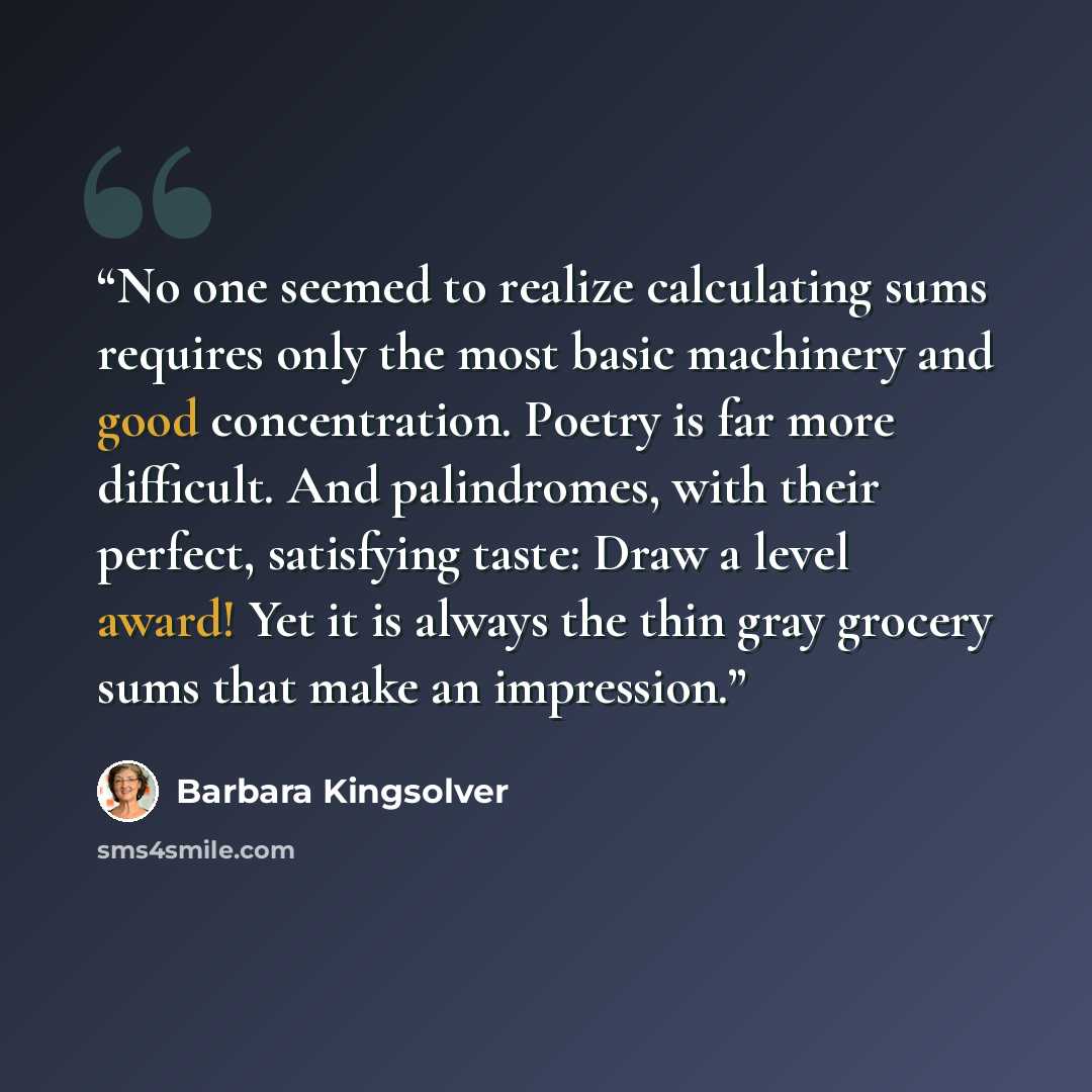 “No one seemed to realize calculating sums requires only the most basic machinery and good concentration. Poetry is far more difficult. And palindromes, with their perfect, satisfying taste: Draw a level award! Yet it is always the thin gray grocery sums that make an impression.” quote by Barbara Kingsolver