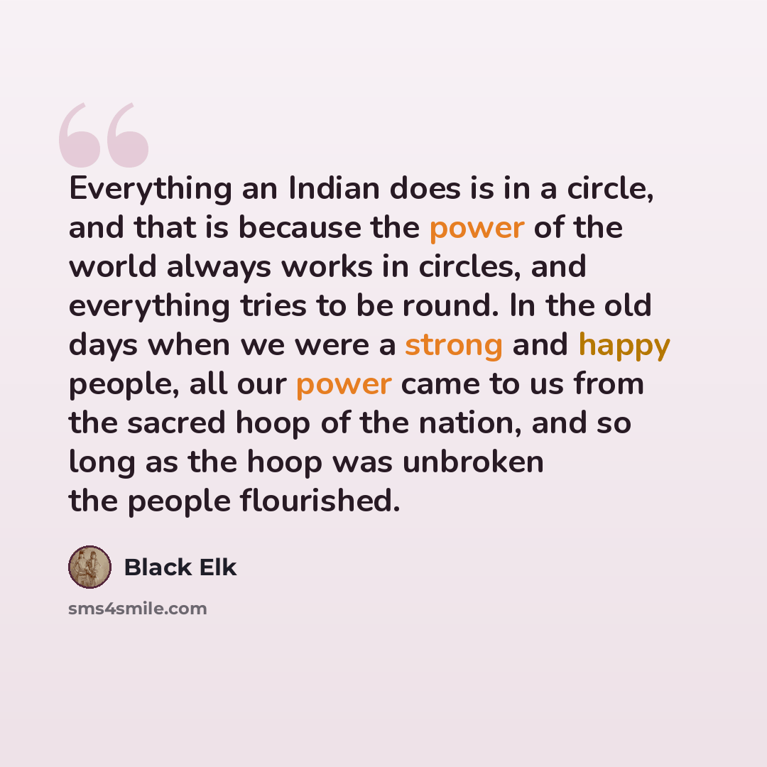 “Everything an Indian does is in a circle, and that is because the power of the world always works in circles, and everything tries to be round. In the old days when we were a strong and happy people, all our power came to us from the sacred hoop of the nation, and so long as the hoop was unbroken…” quote by Black Elk