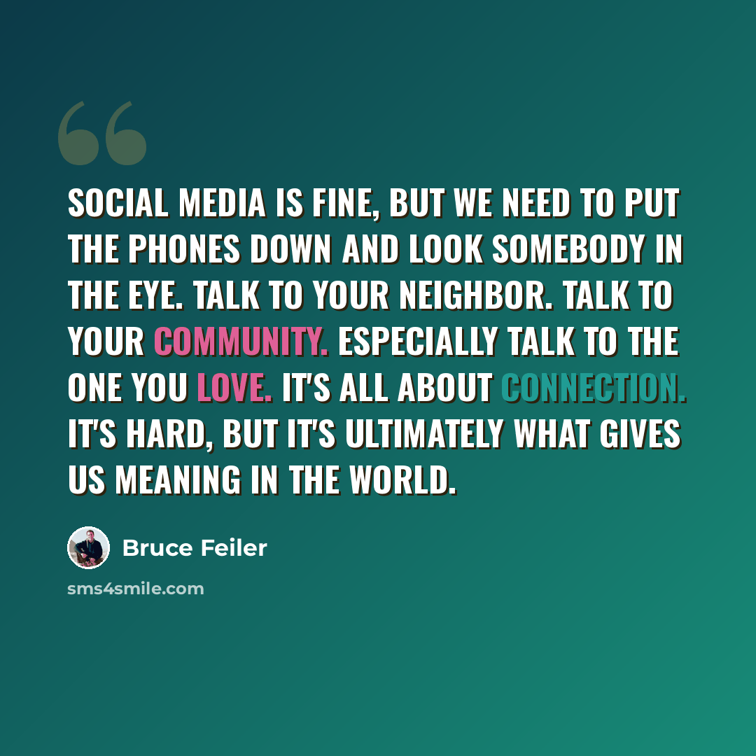 “Social media is fine, but we need to put the phones down and look somebody in the eye. Talk to your neighbor. Talk to your community. Especially talk to the one you love. It's all about connection. It's hard, but it's ultimately what gives us meaning in the world.” quote by Bruce Feiler