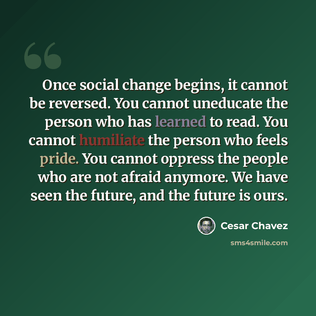 “Once social change begins, it cannot be reversed. You cannot uneducate the person who has learned to read. You cannot humiliate the person who feels pride. You cannot oppress the people who are not afraid anymore. We have seen the future, and the future is ours.” quote by Cesar Chavez