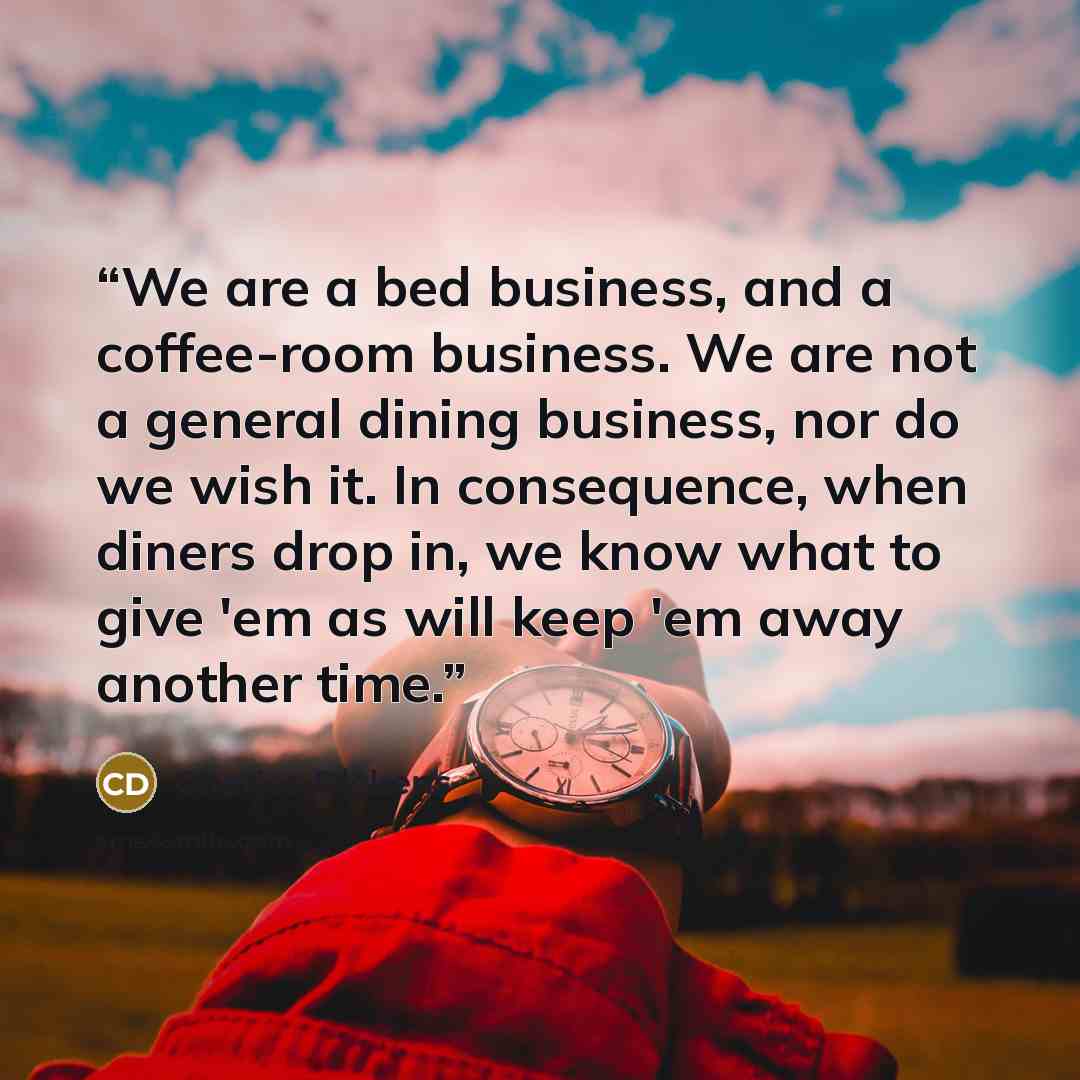 “We are a bed business, and a coffee-room business. We are not a general dining business, nor do we wish it. In consequence, when diners drop in, we know what to give 'em as will keep 'em away another time.” quote by Charles Dickens
