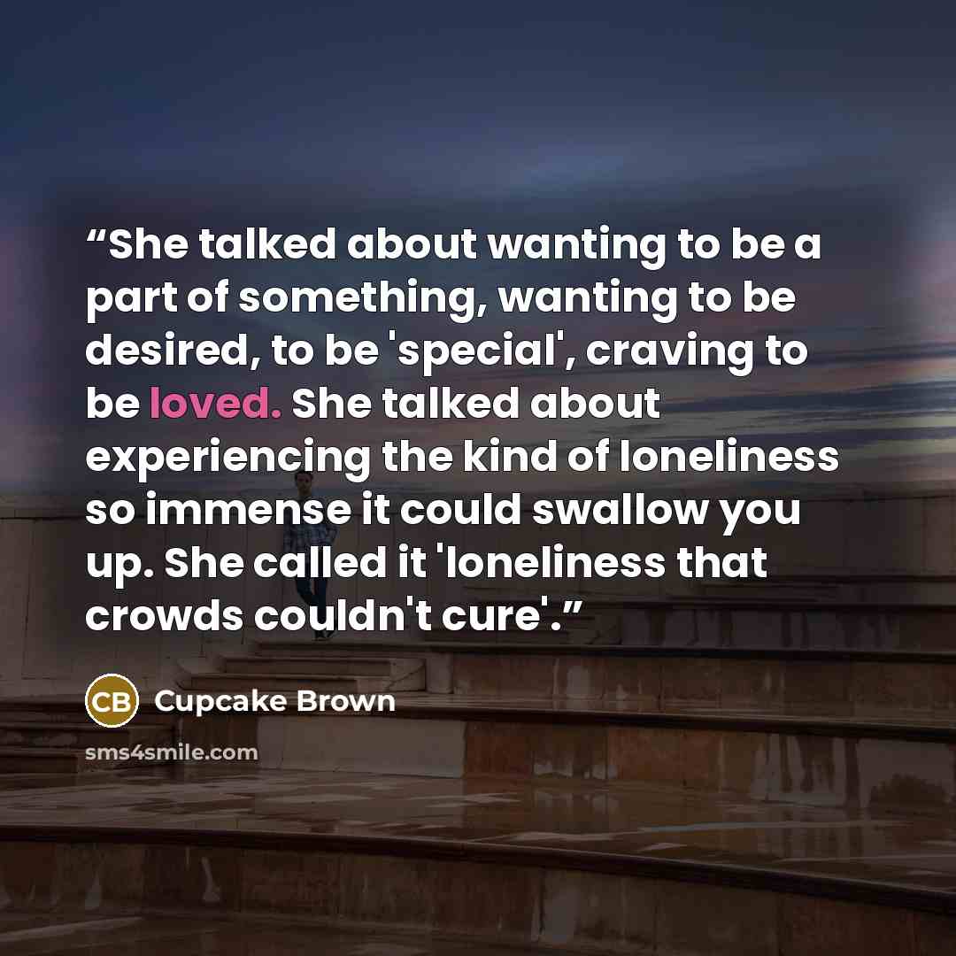 “She talked about wanting to be a part of something, wanting to be desired, to be 'special', craving to be loved. She talked about experiencing the kind of loneliness so immense it could swallow you up. She called it 'loneliness that crowds couldn't cure'.” quote by Cupcake Brown