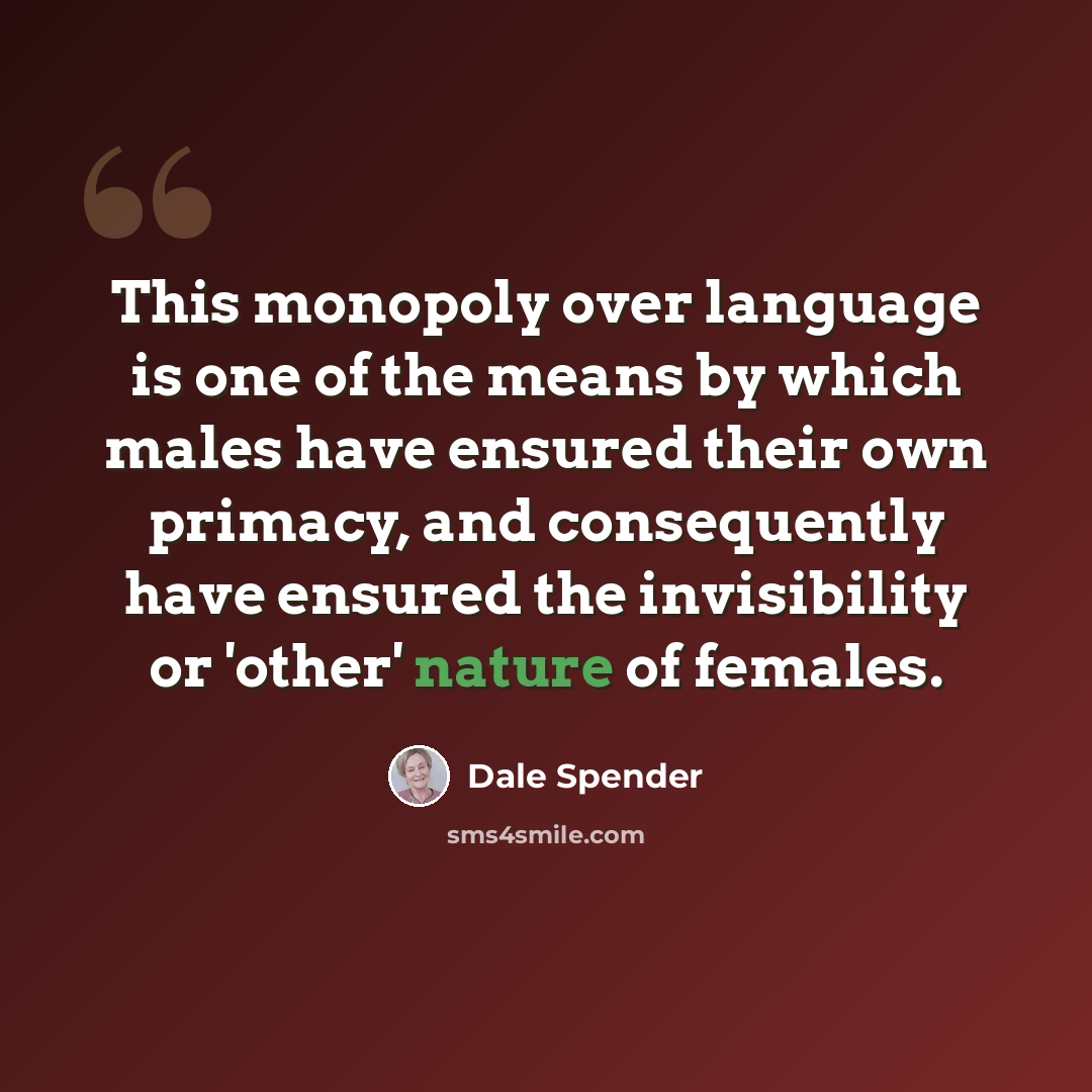 “This monopoly over language is one of the means by which males have ensured their own primacy, and consequently have ensured the invisibility or 'other' nature of females.” quote by Dale Spender