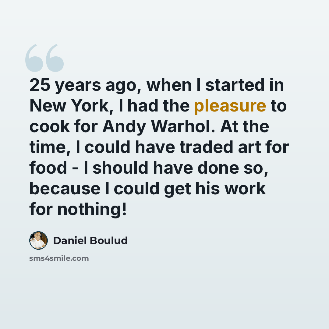“25 years ago, when I started in New York, I had the pleasure to cook for Andy Warhol. At the time, I could have traded art for food - I should have done so, because I could get his work for nothing!” quote by Daniel Boulud