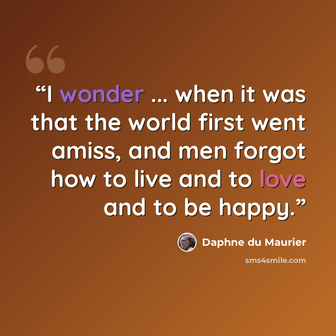 “I wonder ... when it was that the world first went amiss, and men forgot how to live and to love and to be happy.” quote by Daphne du Maurier