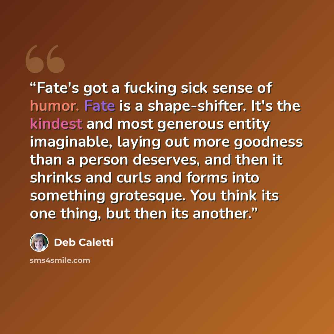“Fate's got a fucking sick sense of humor. Fate is a shape-shifter. It's the kindest and most generous entity imaginable, laying out more goodness than a person deserves, and then it shrinks and curls and forms into something grotesque. You think its one thing, but then its another.” quote by Deb Caletti