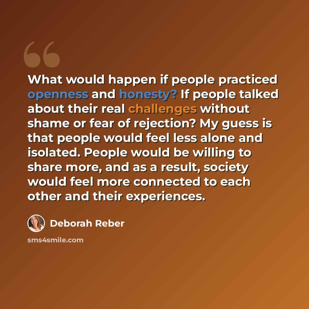 “What would happen if people practiced openness and honesty? If people talked about their real challenges without shame or fear of rejection? My guess is that people would feel less alone and isolated. People would be willing to share more, and as a result, society would feel more connected to each…” quote by Deborah Reber