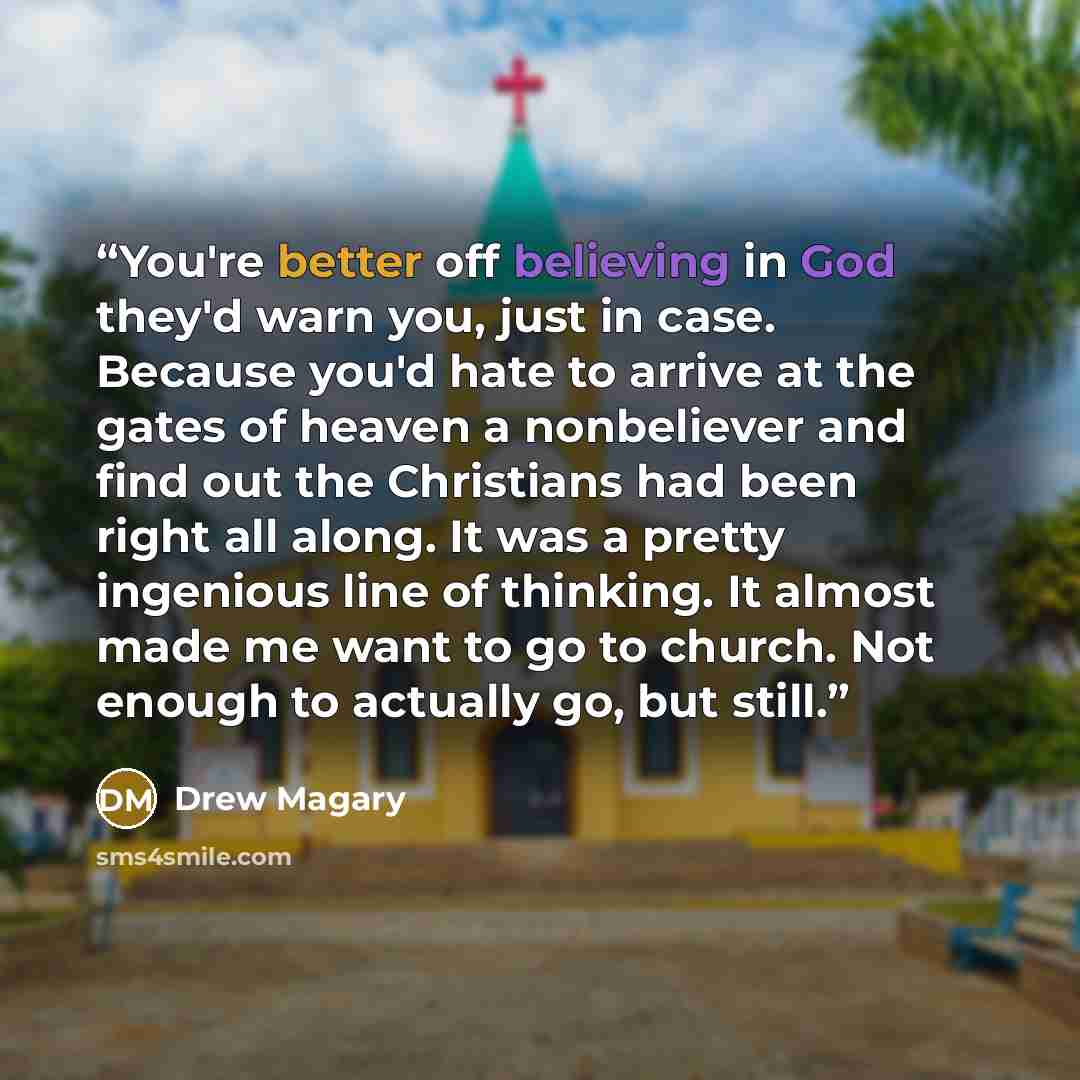 “You're better off believing in God they'd warn you, just in case. Because you'd hate to arrive at the gates of heaven a nonbeliever and find out the Christians had been right all along. It was a pretty ingenious line of thinking. It almost made me want to go to church. Not enough to actually go…” quote by Drew Magary