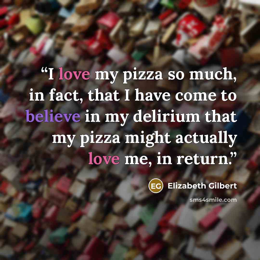 “I love my pizza so much, in fact, that I have come to believe in my delirium that my pizza might actually love me, in return.” quote by Elizabeth Gilbert