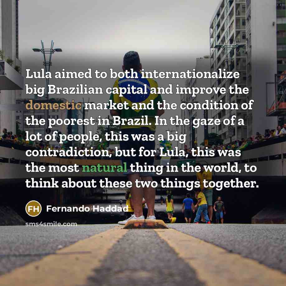 “Lula aimed to both internationalize big Brazilian capital and improve the domestic market and the condition of the poorest in Brazil. In the gaze of a lot of people, this was a big contradiction, but for Lula, this was the most natural thing in the world, to think about these two things together.” quote by Fernando Haddad