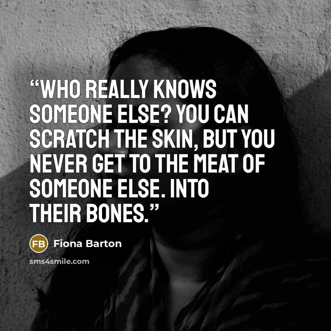 “Who really knows someone else? You can scratch the skin, but you never get to the meat of someone else. Into their bones.” quote by Fiona Barton