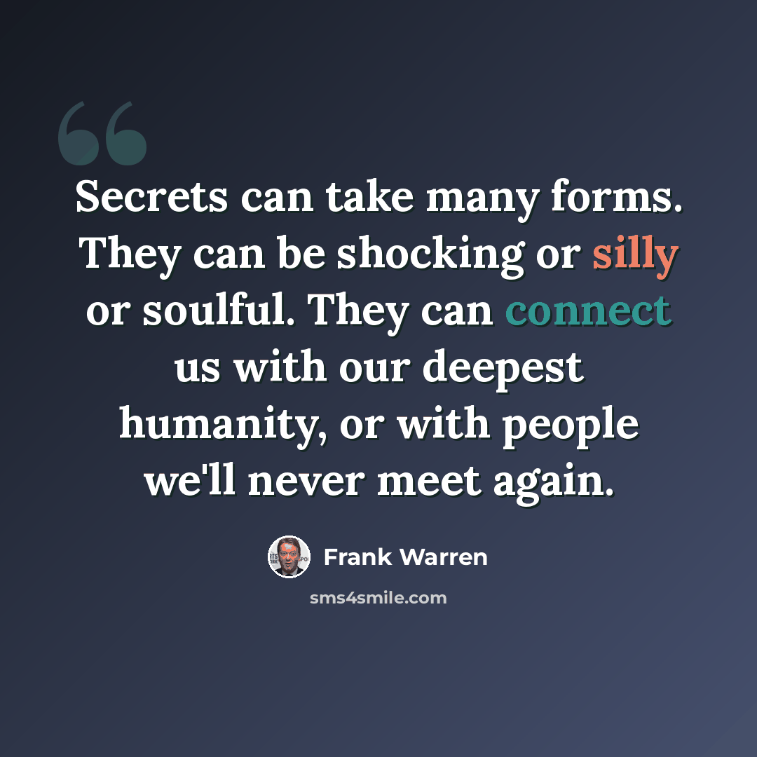 “Secrets can take many forms. They can be shocking or silly or soulful. They can connect us with our deepest humanity, or with people we'll never meet again.” quote by Frank Warren