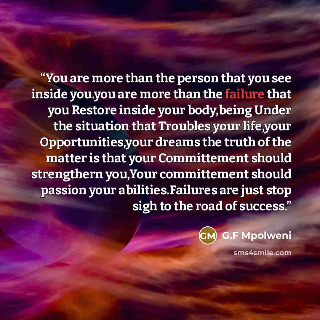 “You are more than the person that you see inside you.you are more than the failure that you Restore inside your body,being Under the situation that Troubles your life,your Opportunities,your dreams the truth of the matter is that your Committement should strengthern you,Your committement should…” quote by G.F Mpolweni