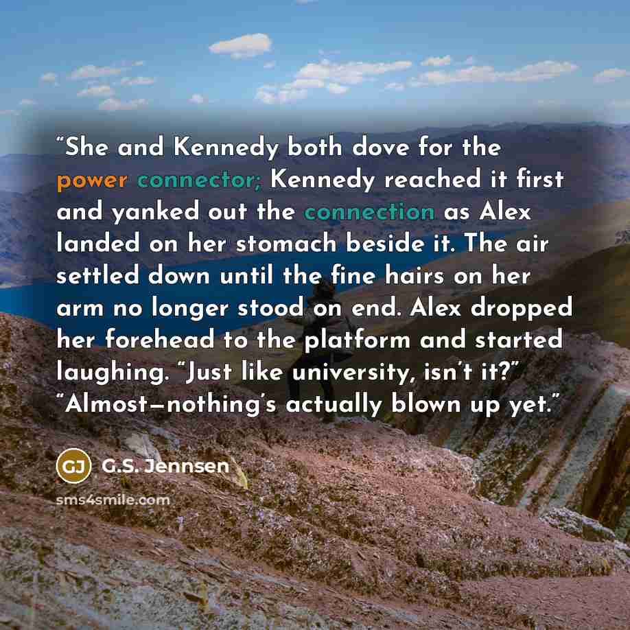 “She and Kennedy both dove for the power connector; Kennedy reached it first and yanked out the connection as Alex landed on her stomach beside it. The air settled down until the fine hairs on her arm no longer stood on end. Alex dropped her forehead to the platform and started laughing. “Just like…” quote by G.S. Jennsen