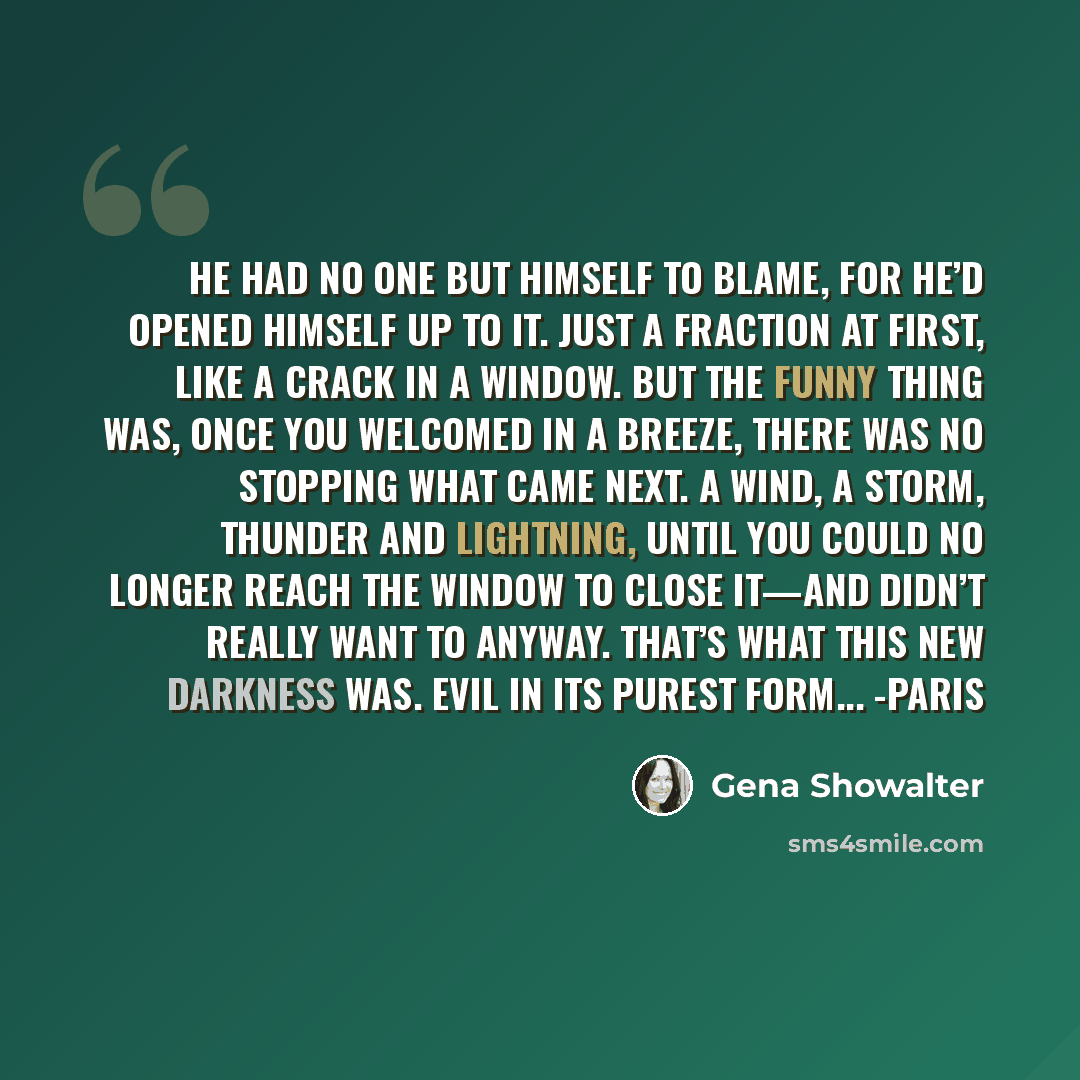 “He had no one but himself to blame, for he’d opened himself up to it. Just a fraction at first, like a crack in a window. But the funny thing was, once you welcomed in a breeze, there was no stopping what came next. A wind, a storm, thunder and lightning, until you could no longer reach the window…” quote by Gena Showalter