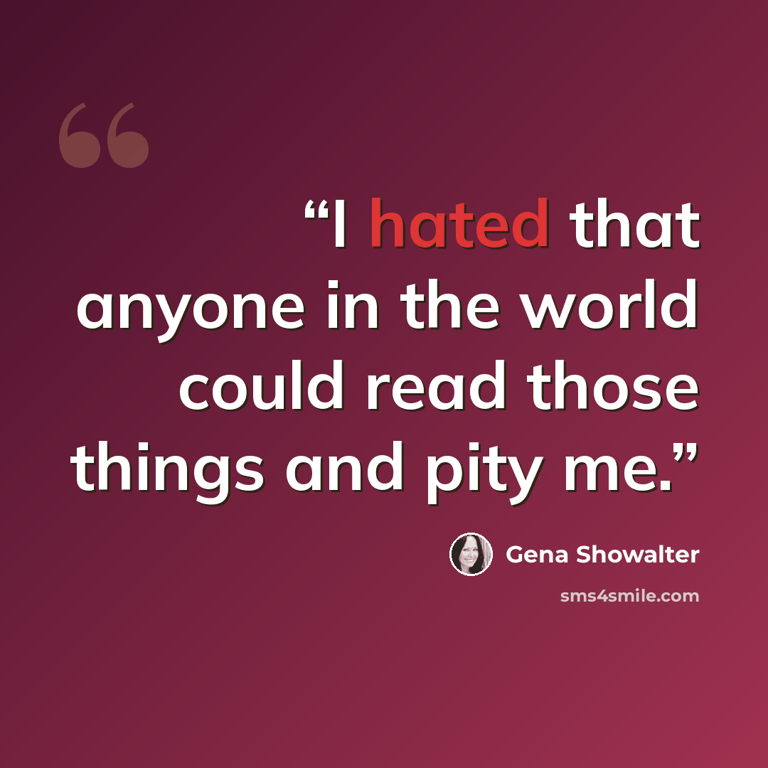 “I hated that anyone in the world could read those things and pity me.” quote by Gena Showalter