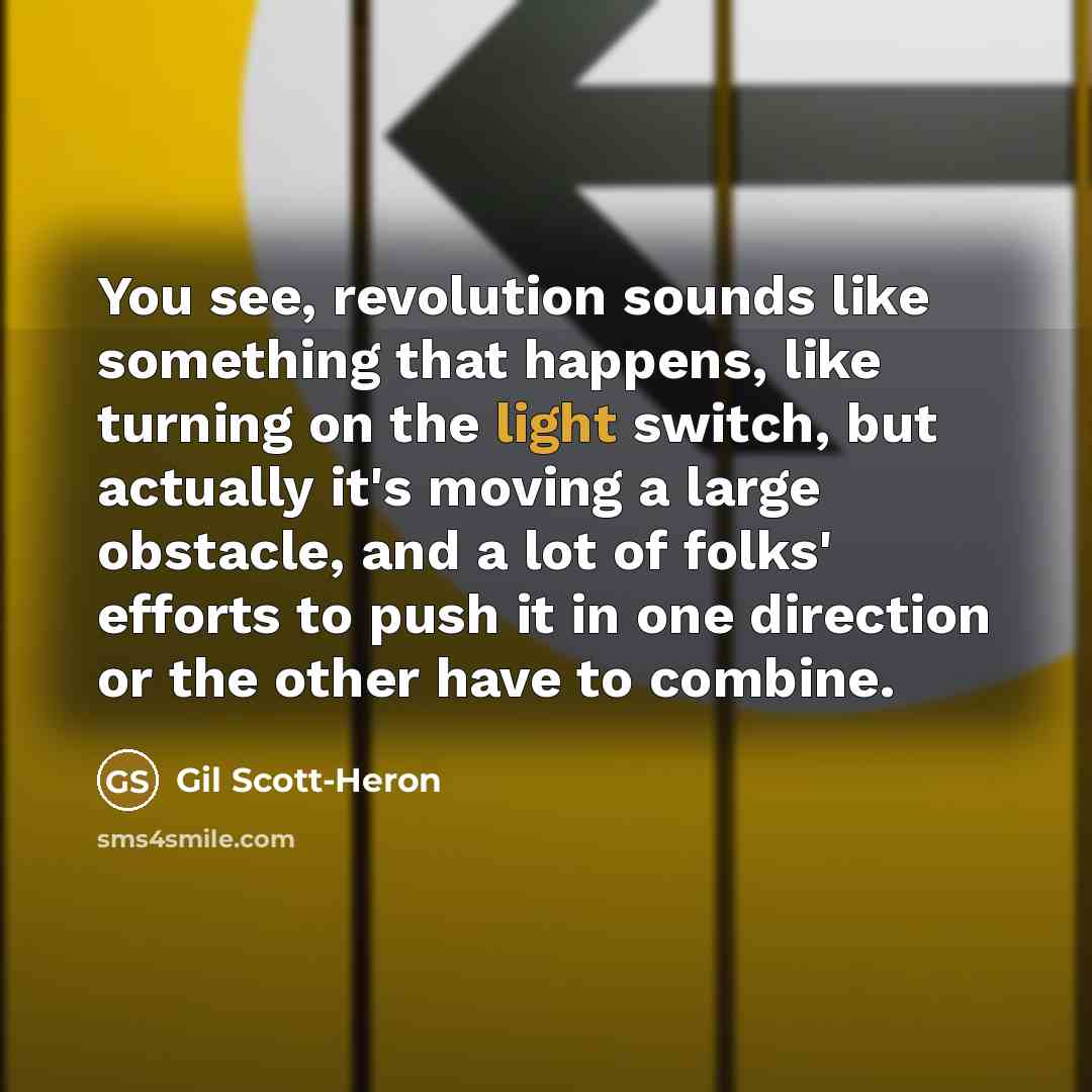 “You see, revolution sounds like something that happens, like turning on the light switch, but actually it's moving a large obstacle, and a lot of folks' efforts to push it in one direction or the other have to combine.” quote by Gil Scott-Heron
