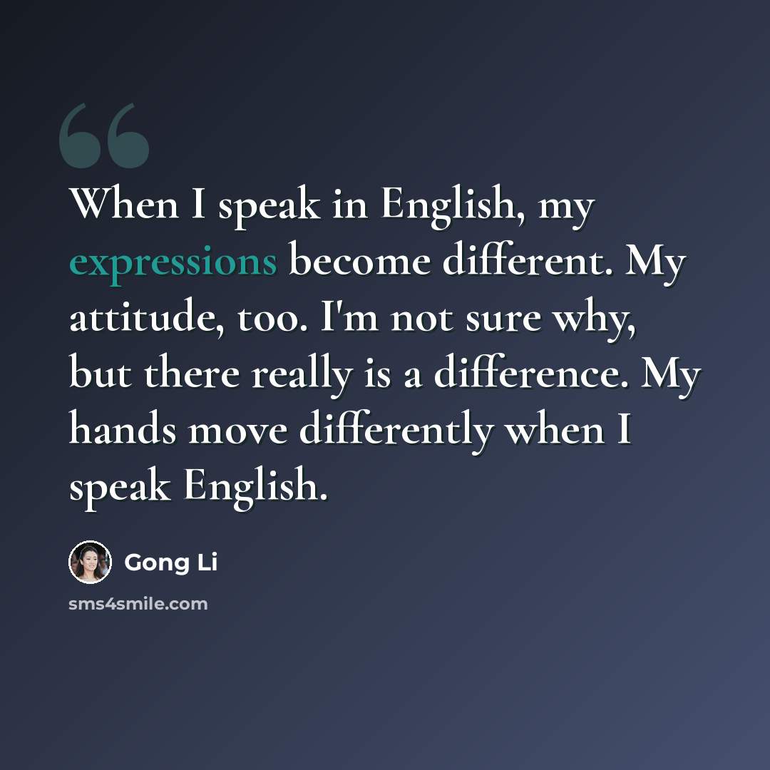 “When I speak in English, my expressions become different. My attitude, too. I'm not sure why, but there really is a difference. My hands move differently when I speak English.” quote by Gong Li