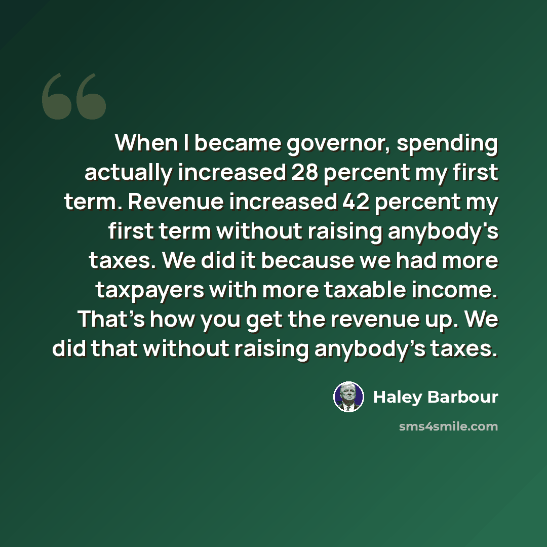 “When I became governor, spending actually increased 28 percent my first term. Revenue increased 42 percent my first term without raising anybody's taxes. We did it because we had more taxpayers with more taxable income. That's how you get the revenue up. We did that without raising anybody's taxes.” quote by Haley Barbour