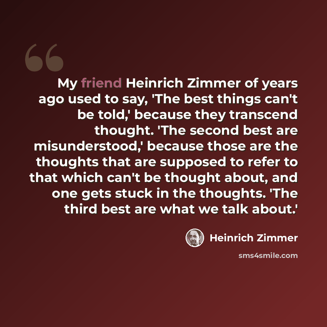 “My friend Heinrich Zimmer of years ago used to say, 'The best things can't be told,' because they transcend thought. 'The second best are misunderstood,' because those are the thoughts that are supposed to refer to that which can't be thought about, and one gets stuck in the thoughts. 'The third…” quote by Heinrich Zimmer