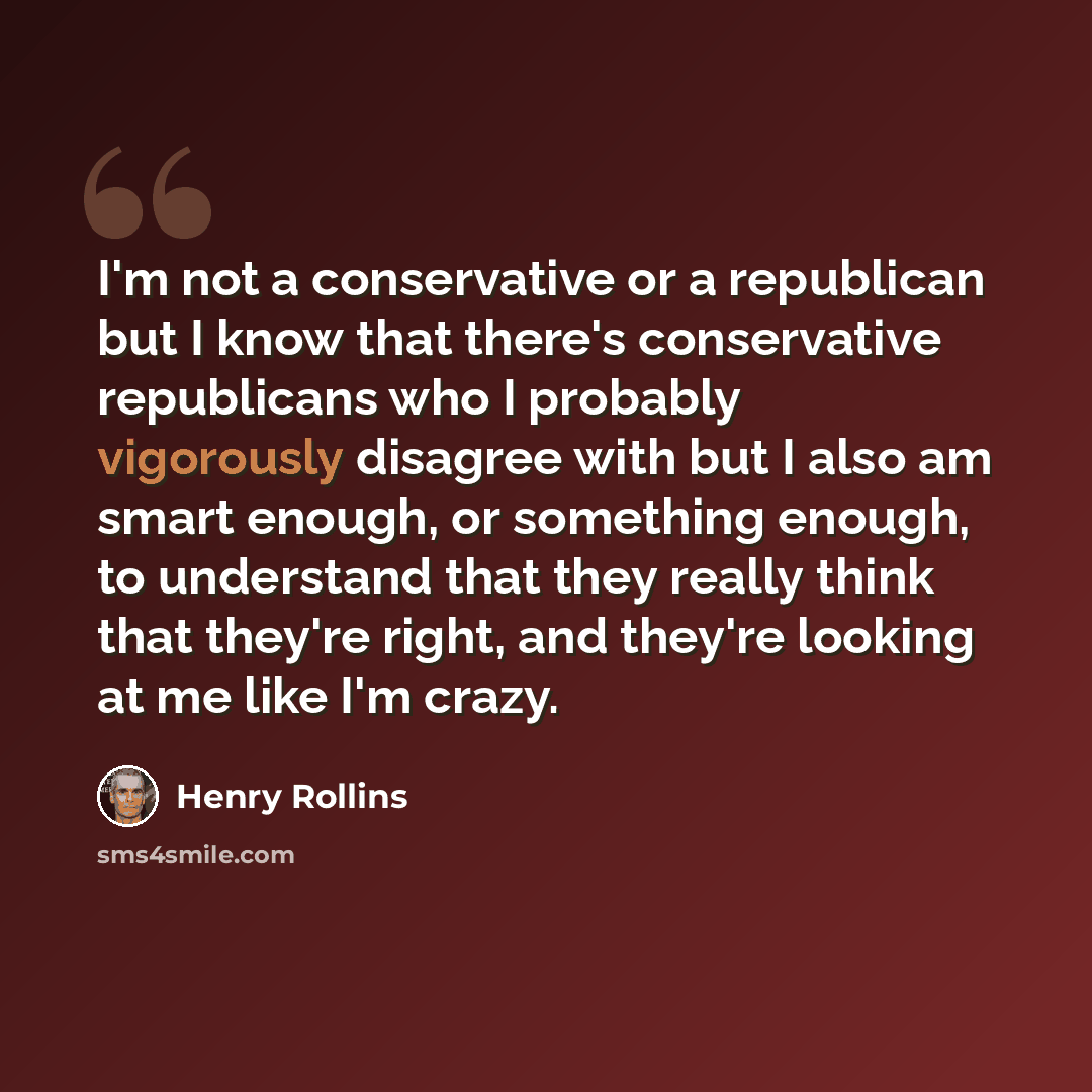 “I'm not a conservative or a republican but I know that there's conservative republicans who I probably vigorously disagree with but I also am smart enough, or something enough, to understand that they really think that they're right, and they're looking at me like I'm crazy.” quote by Henry Rollins